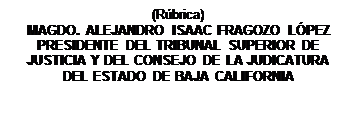 Cuadro de texto: (R�brica)
MAGDO. ALEJANDRO ISAAC FRAGOZO L�PEZ               PRESIDENTE DEL TRIBUNAL SUPERIOR DE JUSTICIA Y DEL CONSEJO DE LA JUDICATURA DEL ESTADO DE BAJA CALIFORNIA

